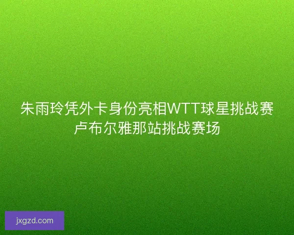 朱雨玲凭外卡身份亮相WTT球星挑战赛卢布尔雅那站挑战赛场