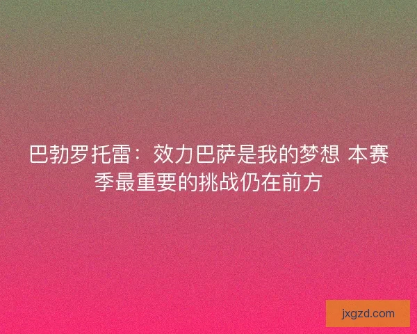 巴勃罗托雷:效力巴萨是我的梦想 本赛季最重要的挑战仍在前方 巴勃罗托雷:效力巴萨是我的梦想 本赛季最重要的挑战仍在前方