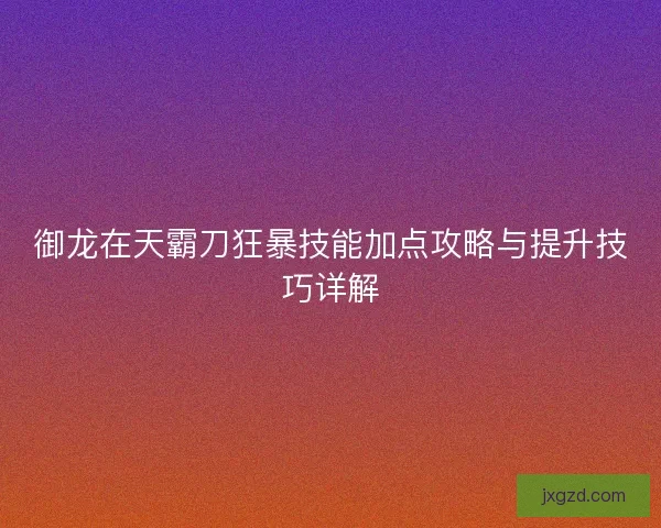 御龙在天霸刀狂暴技能加点攻略与提升技巧详解 御龙在天霸刀狂暴技能加点攻略与提升技巧详解