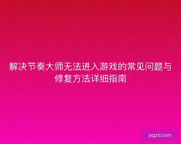 解决节奏大师无法进入游戏的常见问题与修复方法详细指南 解决节奏大师无法进入游戏的常见问题与修复方法详细指南