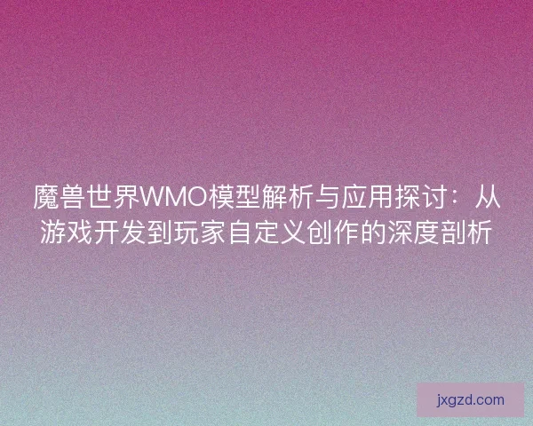 魔兽世界WMO模型解析与应用探讨：从游戏开发到玩家自定义创作的深度剖析