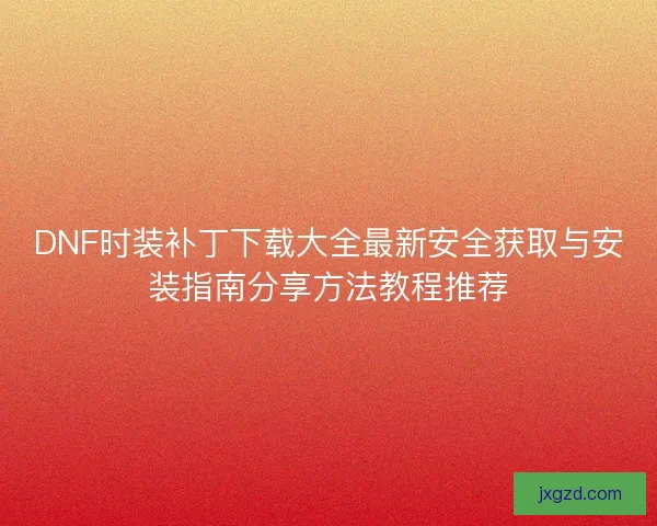 DNF时装补丁下载大全最新安全获取与安装指南分享方法教程推荐