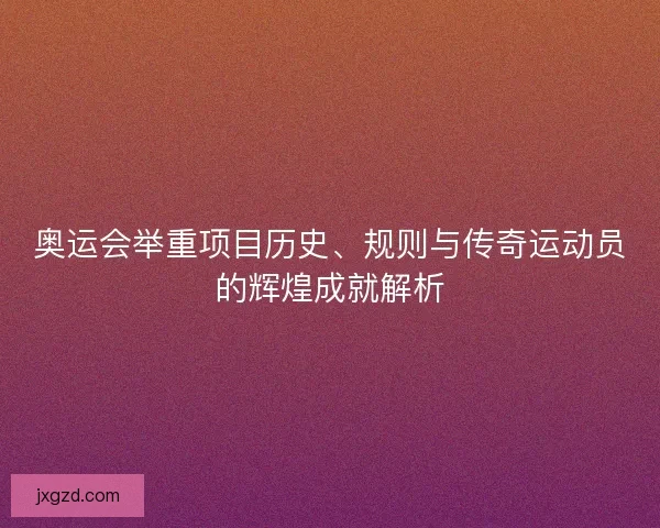 奥运会举重项目历史、规则与传奇运动员的辉煌成就解析