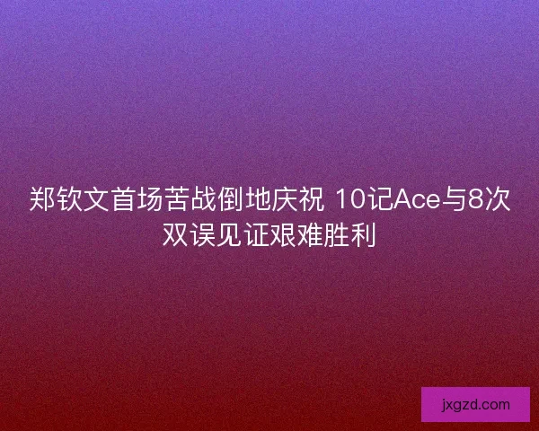 郑钦文首场苦战倒地庆祝 10记Ace与8次双误见证艰难胜利