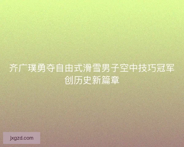 齐广璞勇夺自由式滑雪男子空中技巧冠军创历史新篇章