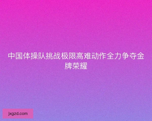 中国体操队挑战极限高难动作全力争夺金牌荣耀