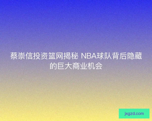 蔡崇信投资篮网揭秘 NBA球队背后隐藏的巨大商业机会