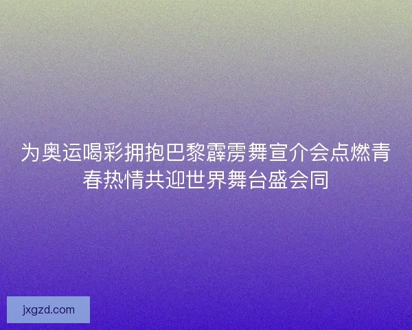 为奥运喝彩拥抱巴黎霹雳舞宣介会点燃青春热情共迎世界舞台盛会同
