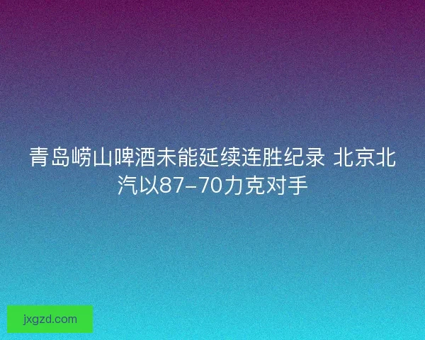 青岛崂山啤酒未能延续连胜纪录 北京北汽以87-70力克对手