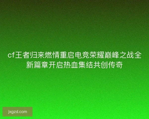 cf王者归来燃情重启电竞荣耀巅峰之战全新篇章开启热血集结共创传奇 cf王者归来燃情重启电竞荣耀巅峰之战全新篇章开启热血集结共创传奇