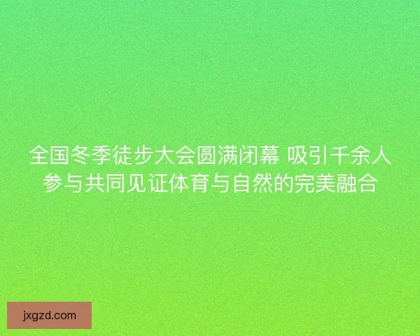 全国冬季徒步大会圆满闭幕 吸引千余人参与共同见证体育与自然的完美融合 全国冬季徒步大会圆满闭幕 吸引千余人参与共同见证体育与自然的完美融合