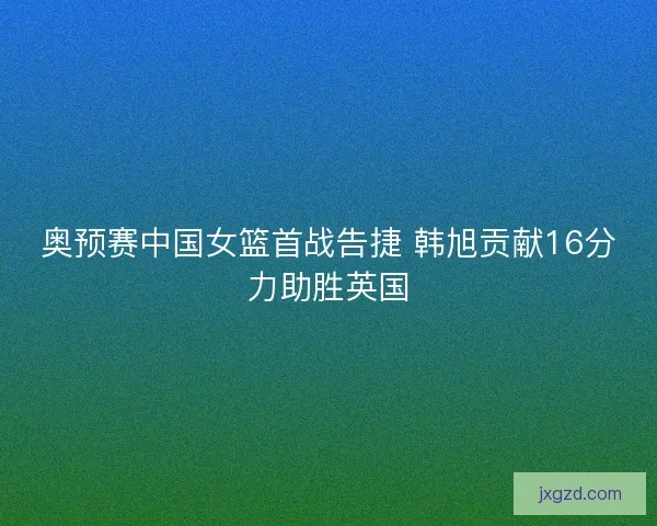 奥预赛中国女篮首战告捷 韩旭贡献16分力助胜英国 奥预赛中国女篮首战告捷 韩旭贡献16分力助胜英国