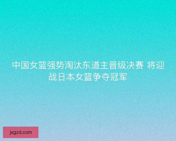 中国女篮强势淘汰东道主晋级决赛 将迎战日本女篮争夺冠军