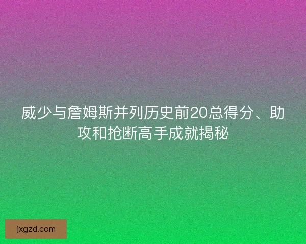 威少与詹姆斯并列历史前20总得分、助攻和抢断高手成就揭秘 威少与詹姆斯并列历史前20总得分、助攻和抢断高手成就揭秘