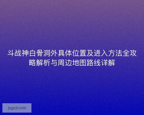 斗战神白骨洞外具体位置及进入方法全攻略解析与周边地图路线详解