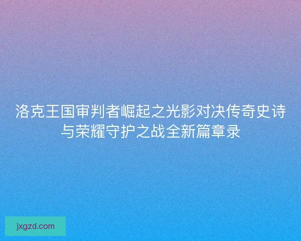 洛克王国审判者崛起之光影对决传奇史诗与荣耀守护之战全新篇章录 洛克王国审判者崛起之光影对决传奇史诗与荣耀守护之战全新篇章录