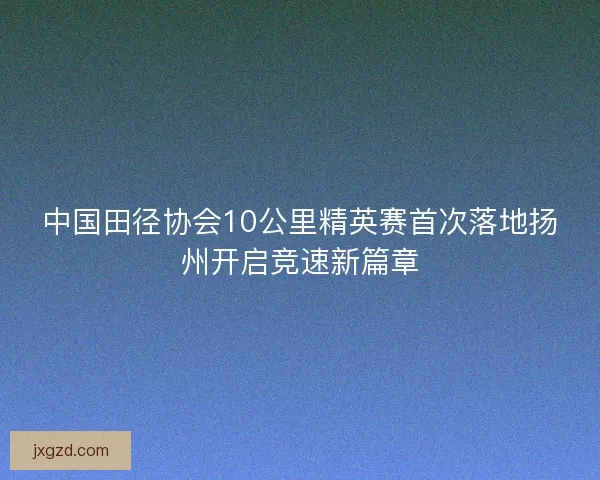 中国田径协会10公里精英赛首次落地扬州开启竞速新篇章