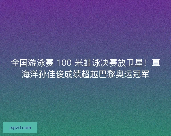 全国游泳赛 100 米蛙泳决赛放卫星!覃海洋孙佳俊成绩超越巴黎奥运冠军 全国游泳赛 100 米蛙泳决赛放卫星!覃海洋孙佳俊成绩超越巴黎奥运冠军