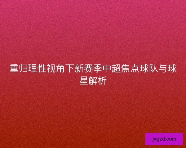 重归理性视角下新赛季中超焦点球队与球星解析 重归理性视角下新赛季中超焦点球队与球星解析
