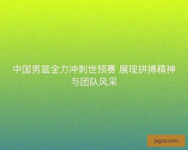中国男篮全力冲刺世预赛 展现拼搏精神与团队风采 中国男篮全力冲刺世预赛 展现拼搏精神与团队风采