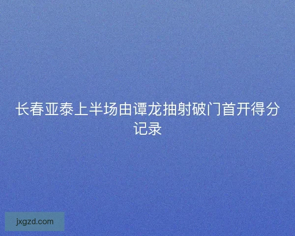 长春亚泰上半场由谭龙抽射破门首开得分记录
