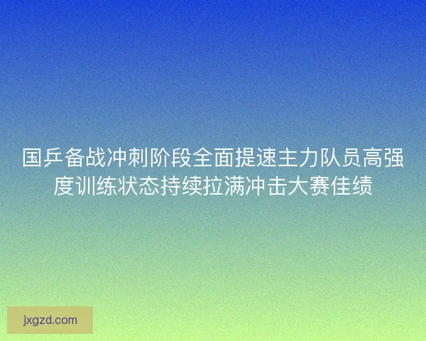 国乒备战冲刺阶段全面提速主力队员高强度训练状态持续拉满冲击大赛佳绩 国乒备战冲刺阶段全面提速主力队员高强度训练状态持续拉满冲击大赛佳绩