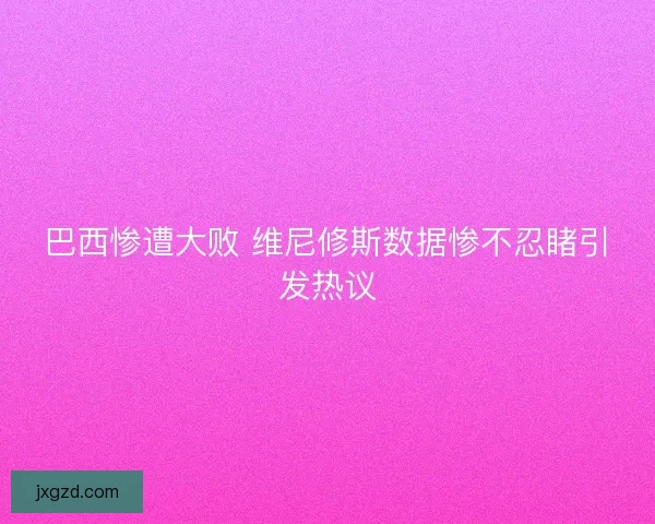 巴西惨遭大败 维尼修斯数据惨不忍睹引发热议 巴西惨遭大败 维尼修斯数据惨不忍睹引发热议