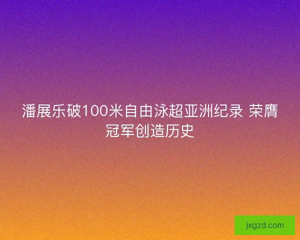 潘展乐破100米自由泳超亚洲纪录 荣膺冠军创造历史 潘展乐破100米自由泳超亚洲纪录 荣膺冠军创造历史