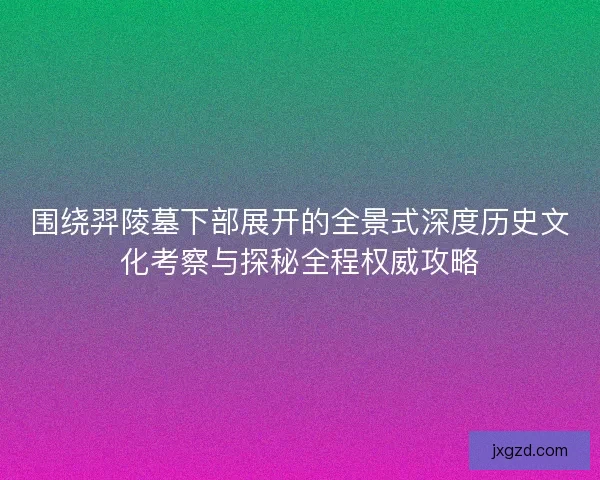 围绕羿陵墓下部展开的全景式深度历史文化考察与探秘全程权威攻略 围绕羿陵墓下部展开的全景式深度历史文化考察与探秘全程权威攻略