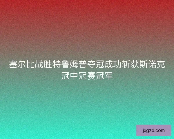 塞尔比战胜特鲁姆普夺冠成功斩获斯诺克冠中冠赛冠军 塞尔比战胜特鲁姆普夺冠成功斩获斯诺克冠中冠赛冠军