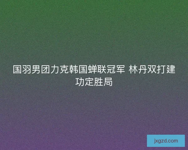 国羽男团力克韩国蝉联冠军 林丹双打建功定胜局 国羽男团力克韩国蝉联冠军 林丹双打建功定胜局